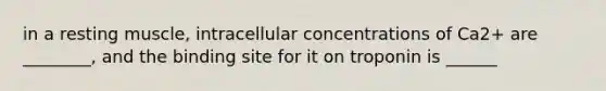 in a resting muscle, intracellular concentrations of Ca2+ are ________, and the binding site for it on troponin is ______