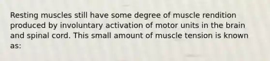 Resting muscles still have some degree of muscle rendition produced by involuntary activation of motor units in the brain and spinal cord. This small amount of muscle tension is known as: