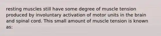 resting muscles still have some degree of muscle tension produced by involuntary activation of motor units in <a href='https://www.questionai.com/knowledge/kLMtJeqKp6-the-brain' class='anchor-knowledge'>the brain</a> and spinal cord. This small amount of muscle tension is known as: