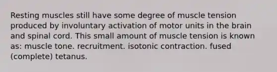 Resting muscles still have some degree of muscle tension produced by involuntary activation of motor units in the brain and spinal cord. This small amount of muscle tension is known as: muscle tone. recruitment. isotonic contraction. fused (complete) tetanus.