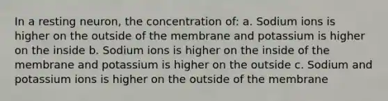 In a resting neuron, the concentration of: a. Sodium ions is higher on the outside of the membrane and potassium is higher on the inside b. Sodium ions is higher on the inside of the membrane and potassium is higher on the outside c. Sodium and potassium ions is higher on the outside of the membrane