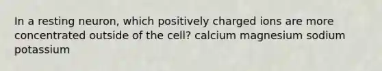 In a resting neuron, which positively charged ions are more concentrated outside of the cell? calcium magnesium sodium potassium