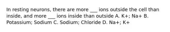 In resting neurons, there are more ___ ions outside the cell than inside, and more ___ ions inside than outside A. K+; Na+ B. Potassium; Sodium C. Sodium; Chloride D. Na+; K+