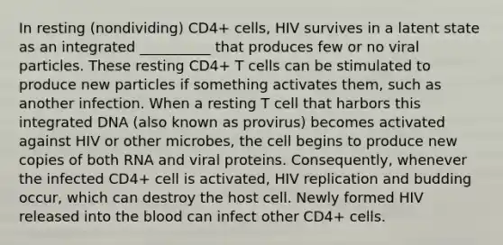 In resting (nondividing) CD4+ cells, HIV survives in a latent state as an integrated __________ that produces few or no viral particles. These resting CD4+ T cells can be stimulated to produce new particles if something activates them, such as another infection. When a resting T cell that harbors this integrated DNA (also known as provirus) becomes activated against HIV or other microbes, the cell begins to produce new copies of both RNA and viral proteins. Consequently, whenever the infected CD4+ cell is activated, HIV replication and budding occur, which can destroy the host cell. Newly formed HIV released into the blood can infect other CD4+ cells.