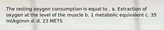 The resting oxygen consumption is equal to . a. Extraction of oxygen at the level of the muscle b. 1 metabolic equivalent c. 35 ml/kg/min d. d. 23 METS