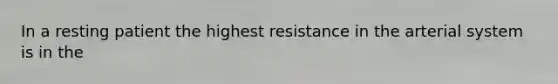 In a resting patient the highest resistance in the arterial system is in the