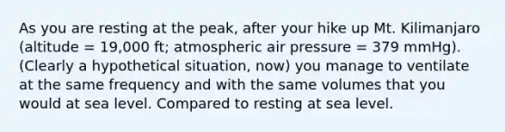 As you are resting at the peak, after your hike up Mt. Kilimanjaro (altitude = 19,000 ft; atmospheric air pressure = 379 mmHg). (Clearly a hypothetical situation, now) you manage to ventilate at the same frequency and with the same volumes that you would at sea level. Compared to resting at sea level.