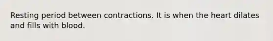 Resting period between contractions. It is when the heart dilates and fills with blood.