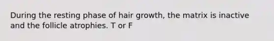 During the resting phase of hair growth, the matrix is inactive and the follicle atrophies. T or F