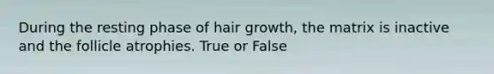 During the resting phase of hair growth, the matrix is inactive and the follicle atrophies. True or False