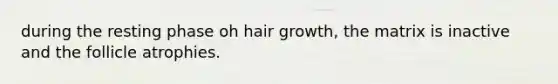 during the resting phase oh hair growth, the matrix is inactive and the follicle atrophies.