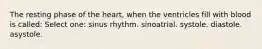 The resting phase of the heart, when the ventricles fill with blood is called: Select one: sinus rhythm. sinoatrial. systole. diastole. asystole.