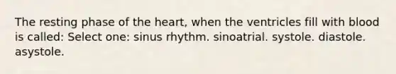 The resting phase of the heart, when the ventricles fill with blood is called: Select one: sinus rhythm. sinoatrial. systole. diastole. asystole.