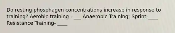 Do resting phosphagen concentrations increase in response to training? Aerobic training - ___ Anaerobic Training; Sprint-____ Resistance Training- ____