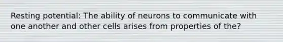 Resting potential: The ability of neurons to communicate with one another and other cells arises from properties of the?