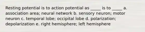 Resting potential is to action potential as _____ is to _____ a. association area; neural network b. sensory neuron; motor neuron c. temporal lobe; occipital lobe d. polarization; depolarization e. right hemisphere; left hemisphere