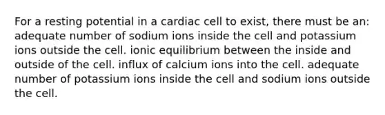 For a resting potential in a cardiac cell to exist, there must be an: adequate number of sodium ions inside the cell and potassium ions outside the cell. ionic equilibrium between the inside and outside of the cell. influx of calcium ions into the cell. adequate number of potassium ions inside the cell and sodium ions outside the cell.