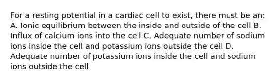 For a resting potential in a cardiac cell to​ exist, there must be​ an: A. Ionic equilibrium between the inside and outside of the cell B. Influx of calcium ions into the cell C. Adequate number of sodium ions inside the cell and potassium ions outside the cell D. Adequate number of potassium ions inside the cell and sodium ions outside the cell