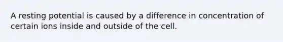 A resting potential is caused by a difference in concentration of certain ions inside and outside of the cell.