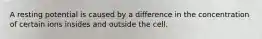 A resting potential is caused by a difference in the concentration of certain ions insides and outside the cell.