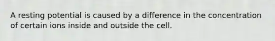 A resting potential is caused by a difference in the concentration of certain ions inside and outside the cell.