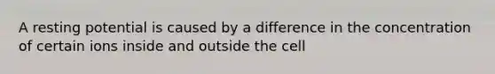 A resting potential is caused by a difference in the concentration of certain ions inside and outside the cell