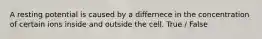 A resting potential is caused by a differnece in the concentration of certain ions inside and outside the cell. True / False