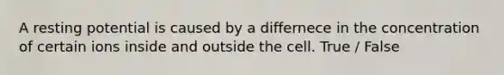 A resting potential is caused by a differnece in the concentration of certain ions inside and outside the cell. True / False