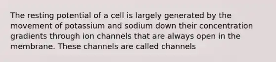 The resting potential of a cell is largely generated by the movement of potassium and sodium down their concentration gradients through ion channels that are always open in the membrane. These channels are called channels