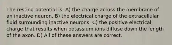 The resting potential is: A) the charge across the membrane of an inactive neuron. B) the electrical charge of the extracellular fluid surrounding inactive neurons. C) the positive electrical charge that results when potassium ions diffuse down the length of the axon. D) All of these answers are correct.