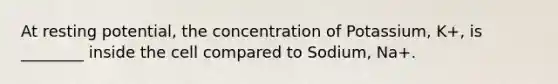 At resting potential, the concentration of Potassium, K+, is ________ inside the cell compared to Sodium, Na+.