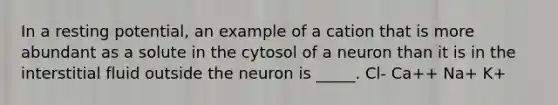 In a resting potential, an example of a cation that is more abundant as a solute in the cytosol of a neuron than it is in the interstitial fluid outside the neuron is _____. Cl- Ca++ Na+ K+