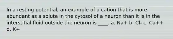 In a resting potential, an example of a cation that is more abundant as a solute in the cytosol of a neuron than it is in the interstitial fluid outside the neuron is ____. a. Na+ b. Cl- c. Ca++ d. K+