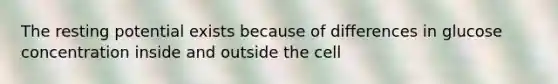 The resting potential exists because of differences in glucose concentration inside and outside the cell