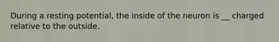 During a resting potential, the inside of the neuron is __ charged relative to the outside.