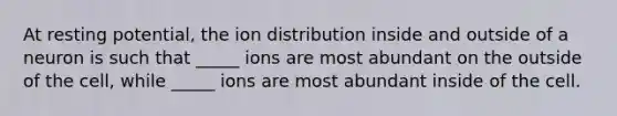 At resting potential, the ion distribution inside and outside of a neuron is such that _____ ions are most abundant on the outside of the cell, while _____ ions are most abundant inside of the cell.