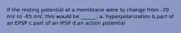 If the resting potential of a membrane were to change from -70 mV to -65 mV, this would be ______. a. hyperpolarization b.part of an EPSP c.part of an IPSP d.an action potential