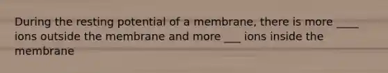 During the resting potential of a membrane, there is more ____ ions outside the membrane and more ___ ions inside the membrane