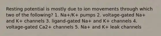 Resting potential is mostly due to ion movements through which two of the following? 1. Na+/K+ pumps 2. voltage-gated Na+ and K+ channels 3. ligand-gated Na+ and K+ channels 4. voltage-gated Ca2+ channels 5. Na+ and K+ leak channels