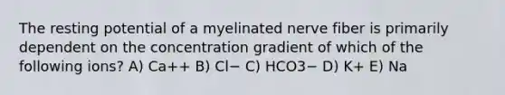 The resting potential of a myelinated nerve fiber is primarily dependent on the concentration gradient of which of the following ions? A) Ca++ B) Cl− C) HCO3− D) K+ E) Na