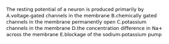 The resting potential of a neuron is produced primarily by A.voltage-gated channels in the membrane B.chemically gated channels in the membrane permanently open C.potassium channels in the membrane D.the concentration difference in Na+ across the membrane E.blockage of the sodium-potassium pump