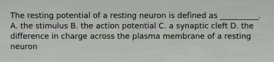 The resting potential of a resting neuron is defined as __________. A. the stimulus B. the action potential C. a synaptic cleft D. the difference in charge across the plasma membrane of a resting neuron