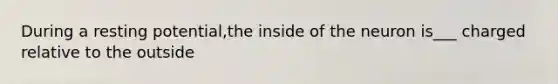 During a resting potential,the inside of the neuron is___ charged relative to the outside