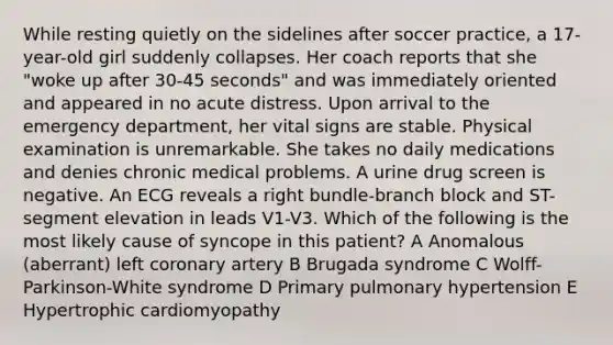 While resting quietly on the sidelines after soccer practice, a 17-year-old girl suddenly collapses. Her coach reports that she "woke up after 30-45 seconds" and was immediately oriented and appeared in no acute distress. Upon arrival to the emergency department, her vital signs are stable. Physical examination is unremarkable. She takes no daily medications and denies chronic medical problems. A urine drug screen is negative. An ECG reveals a right bundle-branch block and ST-segment elevation in leads V1-V3. Which of the following is the most likely cause of syncope in this patient? A Anomalous (aberrant) left coronary artery B Brugada syndrome C Wolff-Parkinson-White syndrome D Primary pulmonary hypertension E Hypertrophic cardiomyopathy