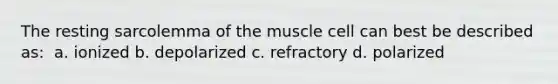 The resting sarcolemma of the muscle cell can best be described as: ​ a. ionized​ b. depolarized ​c. refractory​ d. polarized