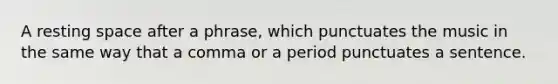 A resting space after a phrase, which punctuates the music in the same way that a comma or a period punctuates a sentence.