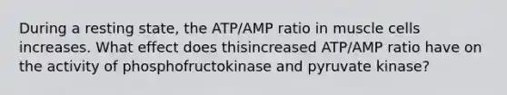 During a resting state, the ATP/AMP ratio in muscle cells increases. What effect does thisincreased ATP/AMP ratio have on the activity of phosphofructokinase and pyruvate kinase?