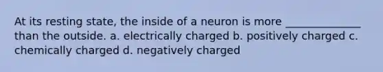 At its resting state, the inside of a neuron is more ______________ than the outside. a. electrically charged b. positively charged c. chemically charged d. negatively charged