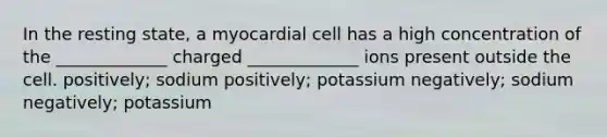 In the resting state, a myocardial cell has a high concentration of the _____________ charged _____________ ions present outside the cell. positively; sodium positively; potassium negatively; sodium negatively; potassium