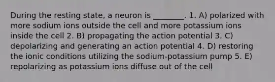 During the resting state, a neuron is ________. 1. A) polarized with more sodium ions outside the cell and more potassium ions inside the cell 2. B) propagating the action potential 3. C) depolarizing and generating an action potential 4. D) restoring the ionic conditions utilizing the sodium-potassium pump 5. E) repolarizing as potassium ions diffuse out of the cell